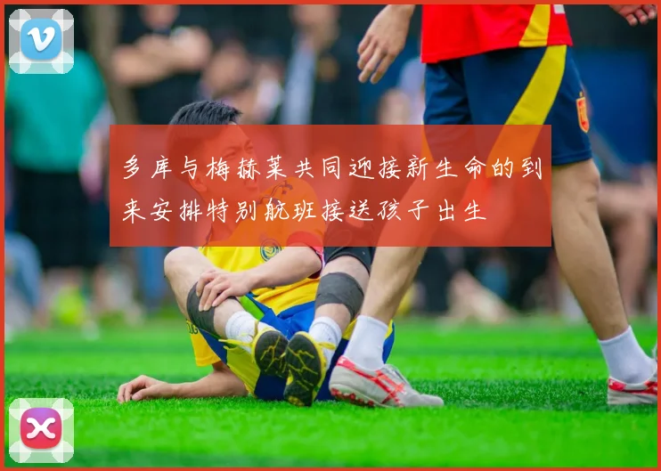 多库与梅赫莱共同迎接新生命的到来安排特别航班接送孩子出生