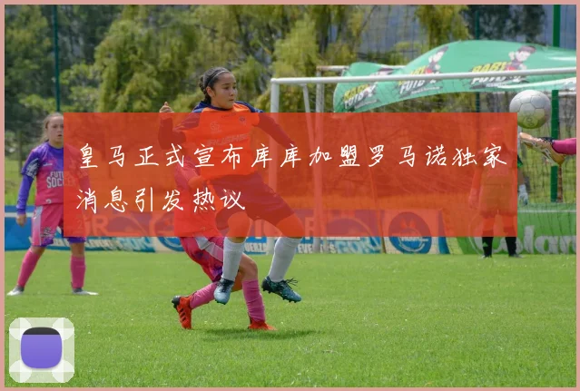 皇马正式宣布库库加盟罗马诺独家消息引发热议
