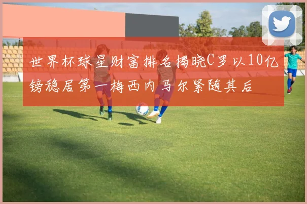 世界杯球星财富排名揭晓C罗以10亿镑稳居第一梅西内马尔紧随其后