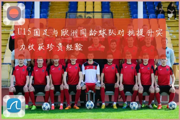 U15国足与欧洲同龄球队对抗提升实力收获珍贵经验