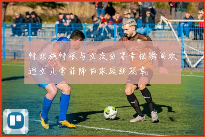 特尔施特根与女友分享幸福瞬间欢迎女儿索菲降临家庭新篇章