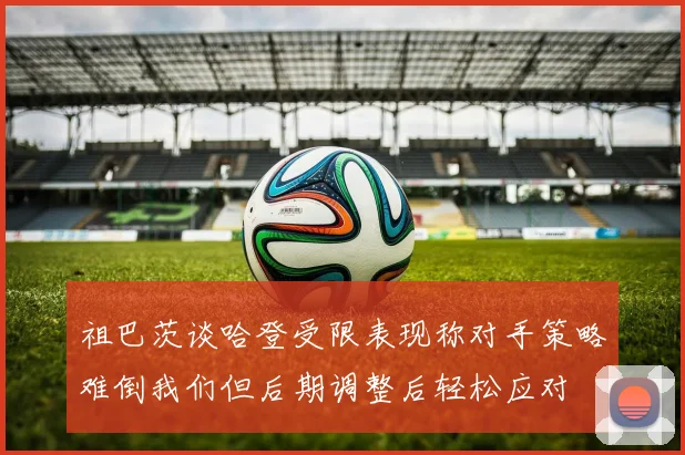 祖巴茨谈哈登受限表现称对手策略难倒我们但后期调整后轻松应对