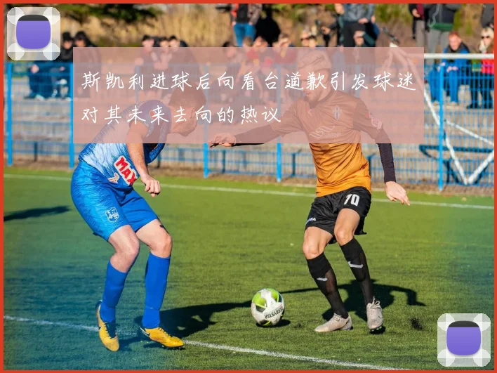 斯凯利进球后向看台道歉引发球迷对其未来去向的热议