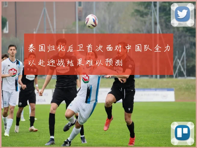 泰国归化后卫首次面对中国队全力以赴迎战结果难以预测