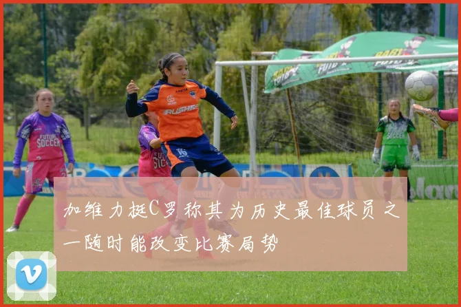 加维力挺C罗称其为历史最佳球员之一随时能改变比赛局势