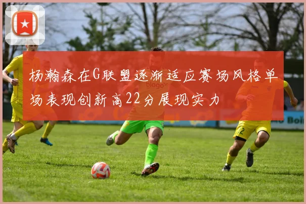 杨瀚森在G联盟逐渐适应赛场风格单场表现创新高22分展现实力