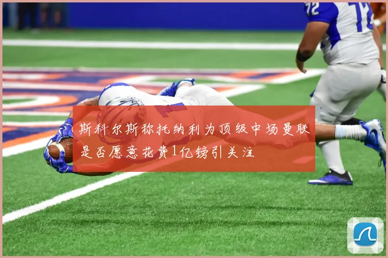 斯科尔斯称托纳利为顶级中场曼联是否愿意花费1亿镑引关注