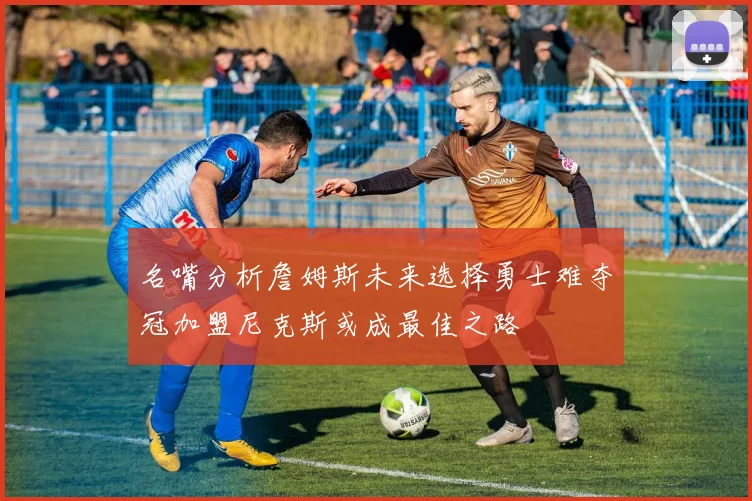 名嘴分析詹姆斯未来选择勇士难夺冠加盟尼克斯或成最佳之路