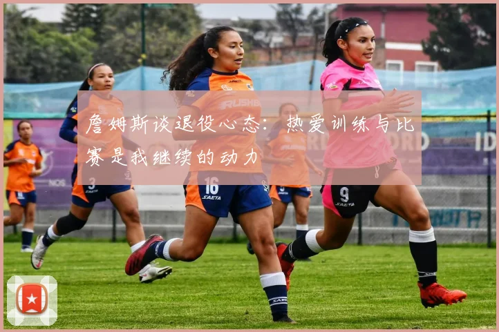 詹姆斯谈退役心态：热爱训练与比赛是我继续的动力