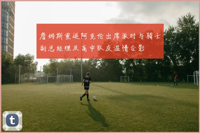 詹姆斯重返阿克伦出席派对与骑士副总经理及高中队友温情合影