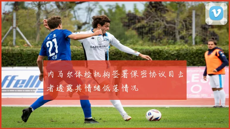 内马尔体检机构签署保密协议目击者透露其情绪低落情况