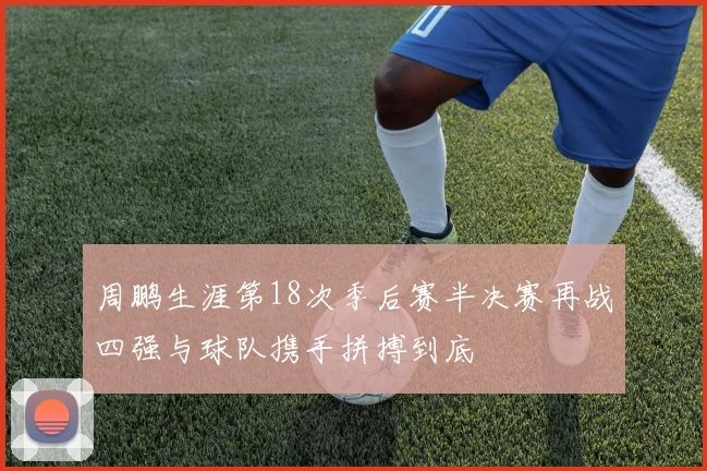 周鹏生涯第18次季后赛半决赛再战四强与球队携手拼搏到底