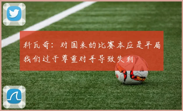 科瓦奇：对国米的比赛本应是平局我们过于尊重对手导致失利