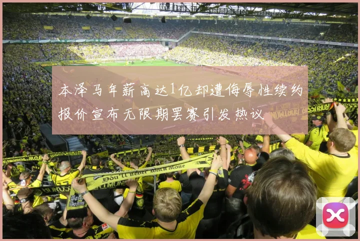 本泽马年薪高达1亿却遭侮辱性续约报价宣布无限期罢赛引发热议