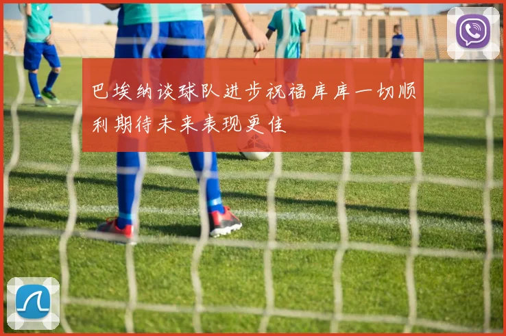 巴埃纳谈球队进步祝福库库一切顺利期待未来表现更佳