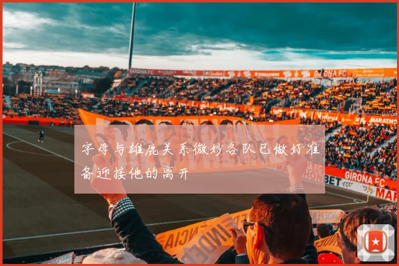 字母与雄鹿关系微妙各队已做好准备迎接他的离开