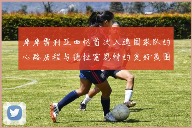 库库雷利亚回忆首次入选国家队的心路历程与德拉富恩特的良好氛围