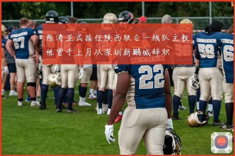 陈涛正式接任陕西联合一线队主教练曾于上月从深圳新鹏城辞职