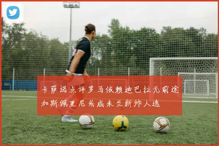 卡萨诺点评罗马依赖迪巴拉无前途加斯佩里尼或成米兰新帅人选
