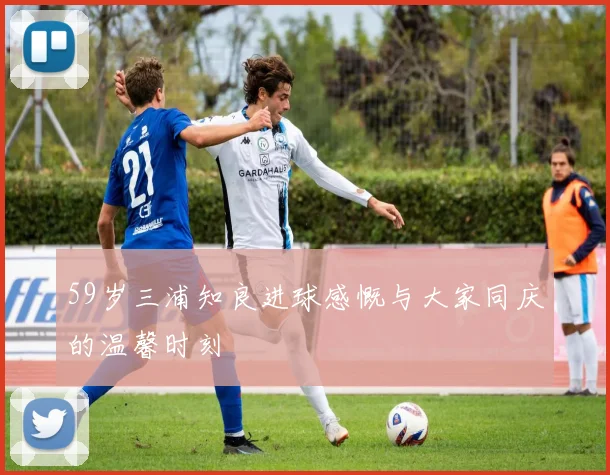 59岁三浦知良进球感慨与大家同庆的温馨时刻