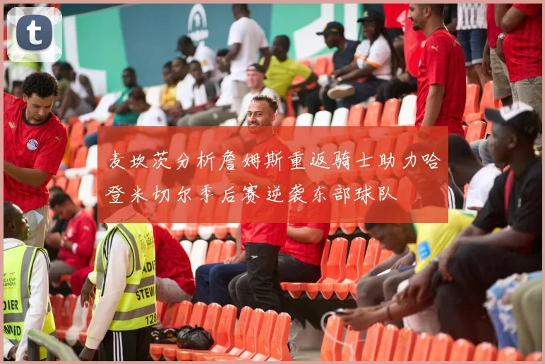 麦坎茨分析詹姆斯重返骑士助力哈登米切尔季后赛逆袭东部球队
