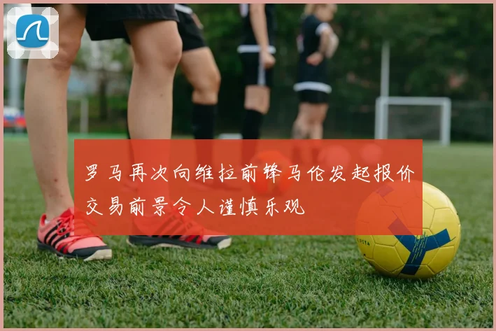 罗马再次向维拉前锋马伦发起报价交易前景令人谨慎乐观