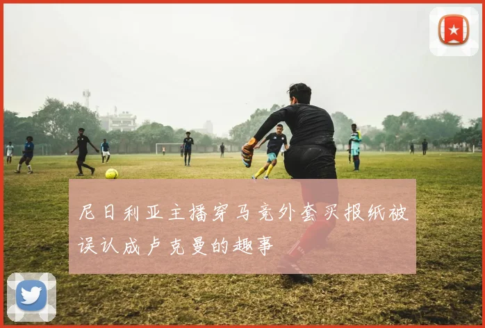 尼日利亚主播穿马竞外套买报纸被误认成卢克曼的趣事
