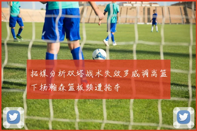 拓媒分析双塔战术失效罗威调离篮下杨瀚森篮板频遭抢夺