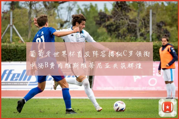 葡萄牙世界杯首发阵容揭秘C罗领衔中场B费内维斯维蒂尼亚共筑辉煌