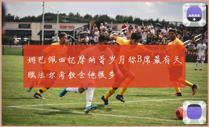 姆巴佩回忆摩纳哥岁月称B席最有天赋法尔考教会他很多