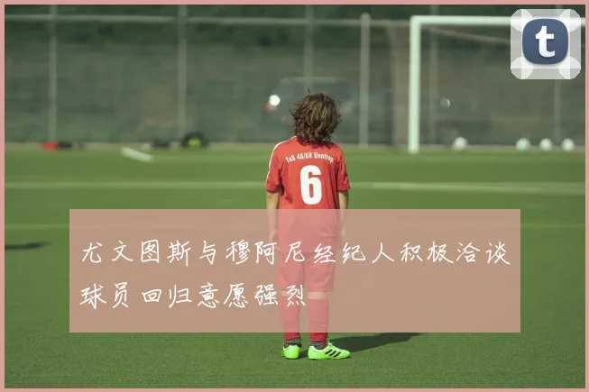 尤文图斯与穆阿尼经纪人积极洽谈球员回归意愿强烈