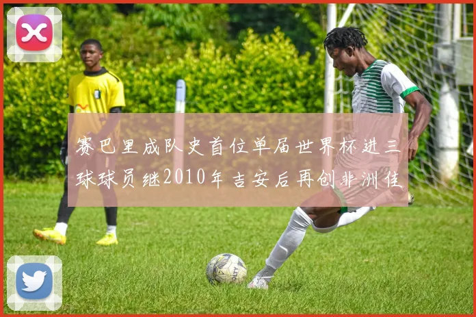 赛巴里成队史首位单届世界杯进三球球员继2010年吉安后再创非洲佳绩