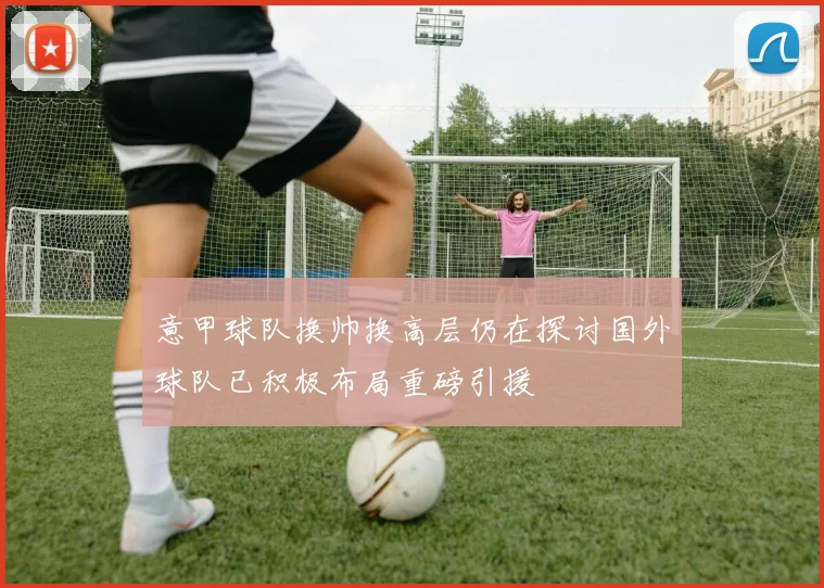 意甲球队换帅换高层仍在探讨国外球队已积极布局重磅引援