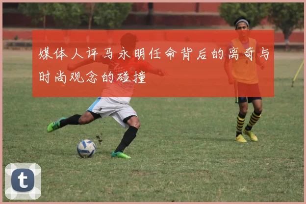 媒体人评马永明任命背后的离奇与时尚观念的碰撞