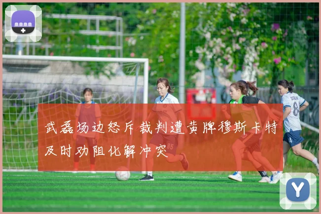 武磊场边怒斥裁判遭黄牌穆斯卡特及时劝阻化解冲突